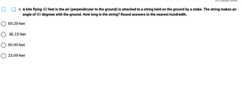 6. A kite flying 40 feet in the air (perpendicular to the ground) is attached to a string held on the ground by a stake. The string makes an
angle of 60 degrees with the ground. How long is the string? Round answers to the nearest hundredth.
69.29 feet
O 46.19 feet
80.00 feet
All changes saved
O 23.09 feet