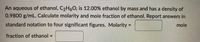 An aqueous of ethanol, C2H60, is 12.00% ethanol by mass and has a density of
0.9800 g/mL. Calculate molarity and mole fraction of ethanol. Report answers in
standard notation to four significant figures. Molarity =
mole
fraction of ethanol =
%3!
