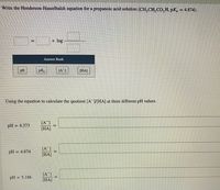 Write the Henderson-Hasselbalch equation for a propanoic acid solution (CH, CH, CO, H, pK, = 4.874).
+ log
Answer Bank
pH
pK
[A]
[HA]
Using the equation to calculate the quotient [A /[HA] at three different pH values.
[A ]
[HA]
pH = 4.373
[A]
pH
= 4.874
[HA]
[A]
[HA]
pH = 5.186
