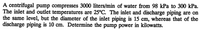 A centrifugal pump compresses 3000 liters/min of water from 98 kPa to 300 kPa.
The inlet and outlet temperatures are 25°C. The inlet and discharge piping are on
the same level, but the diameter of the inlet piping is 15 cm, whereas that of the
discharge piping is 10 cm. Determine the pump power in kilowatts.
