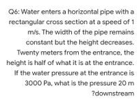 Q6: Water enters a horizontal pipe with a
rectangular cross section at a speed of 1
m/s. The width of the pipe remains
constant but the height decreases.
Twenty meters from the entrance, the
height is half of what it is at the entrance.
If the water pressure at the entrance is
3000 Pa, what is the pressure 20 m
?downstream
