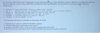 On January 1, 2024, Red Flash Photography had the following balances: Cash, $12,000; Supplies, $8,000; Land, $60,000; Deferred
Revenue, $5,000; Common Stock $50,000; and Retained Earnings, $25,000. During 2024, the company had the following
transactions:
1. February 15 Issue additional shares of common stock, $20,000.
2. May 20
3. August 31
4. October 1
Provide services to customers for cash, $35,000, and on account, $30,000.
Pay salaries to employees for work in 2024, $23,000.
Purchase rental space for one year, $12,000.
5. November 17 Purchase supplies on account, $22,000.
6. December 30 Pay dividends, $2,000..
The following information is available on December 31, 2024:
1. Employees are owed an additional $4,000 in salaries.
2. Three months of the rental space have expired.
3. Supplies of $5,000 remain on hand. All other supplies have been used.
4. All of the services associated with the beginning deferred revenue have been performed.