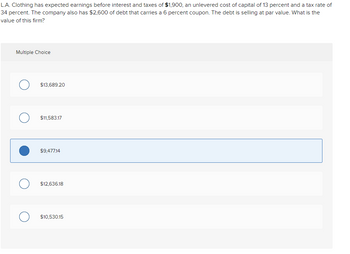 L.A. Clothing has expected earnings before interest and taxes of $1,900, an unlevered cost of capital of 13 percent and a tax rate of
34 percent. The company also has $2,600 of debt that carries a 6 percent coupon. The debt is selling at par value. What is the
value of this firm?
Multiple Choice
$13,689.20
$11,583.17
$9,477.14
$12,636.18
$10,530.15