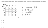 A Karnaugh Map is shown below. Which function is the correct minimum sum derived from the Karnaugh Map?
CD
AB
00 01
11
10
a) Z=B+ACD+ACD
00
1
1
01
1
1
1
1
b) Z= AB+ ABD
1 1
c) Z=B+AD
11
1
10 0
d) Z= A+B
a)
b)
d)
N
