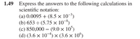 1.49 Express the answers to the following calculations in
scientific notation:
(a) 0.0095 + (8.5 × 10-³)
(b) 653 ÷ (5.75 × 10-8)
(c) 850,000 – (9.0 × 10°)
(d) (3.6 × 10-4) × (3.6 × 10")
