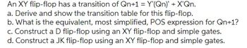 An XY flip-flop has a transition of Qn+1 = Y'(Qn)' + X'Qn.
a. Derive and show the transition table for this flip-flop.
b. What is the equivalent, most simplified, POS expression for Qn+1?
c. Construct a D flip-flop using an XY flip-flop and simple gates.
d. Construct a JK flip-flop using an XY flip-flop and simple gates.