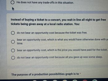 **Opportunity Cost and Decision Making**

When considering opportunity cost in decision-making, here's an example:

**Scenario:**
You choose to wait in line all night to get free tickets given away at a local radio station instead of buying a concert ticket.

**Options:**
- You **do not bear an opportunity cost** because the ticket was free.
- You **bear an opportunity cost**, which is what you would have otherwise done with your time.
- You **bear an opportunity cost**, which is the price you would have paid for the ticket.
- You **do not bear an opportunity cost** because all you gave up was some sleep.

**Explanation:**
Opportunity cost refers to the value of the next best alternative you forego when making a decision. In this scenario, you are choosing between monetary cost savings and the value of what you could have done with your time instead.

**Production Possibilities Graph**

A production possibilities graph (or curve) illustrates the trade-offs and opportunity costs associated with allocating resources between two goods or services. It shows the maximum possible output combinations and helps in understanding efficiency, scarcity, and choice.