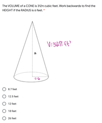 The VOLUME of a CONE is 312TT cubic feet. Work backwards to find the
HEIGHT if the RADIUS is 6 feet. *
h
8.7 feet
O 12.5 feet
O 12 feet
O 18 feet
26 feet
