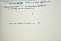 Short Answer Questions - Remember to SHOW YOUR WORKI
10. Darnell decides to roll two 15-sided numbered polyhedrons.
(a) How many total outcomes are there?
(b) How many ways can Darnell get a sum of 12?
