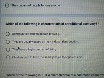 ● The concern of people for one another.
Which of the following is characteristic of a traditional economy? *
O Communities tend to be fast-growing.
They are usually based on light industrial production.
They have a high standard of living.
O Children tend to have the same jobs as their parents did.
Which of the following is NOT a characteristic of a command economy