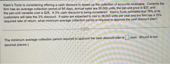 Klein's Tools is considering offering a cash discount to speed up the collection of accounts receivable. Currently the
firm has an average collection period of 66 days, annual sales are 36,000 units, the per-unit price is $37, and
the per-unit variable cost is $26. A 3% cash discount is being considered. Klein's Tools estimates that 78% of its
customers will take the 3% discount. If sales are expected to rise to 38,000 units per year and the firm has a 15%
required rate of return, what minimum average collection period is required to approve the cash discount plan?
The minimum average collection period required to approve the cash discount plan is days. (Round to two
decimal places.)