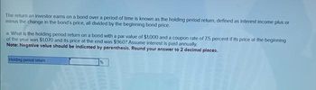 The return an investor earns on a bond over a period of time is known as the holding period return, defined as interest income plus or
minus the change in the bond's price, all divided by the beginning bond price.
a. What is the holding period return on a bond with a par value of $1,000 and a coupon rate of 7.5 percent if its price at the beginning
of the year was $1,070 and its price at the end was $960? Assume interest is paid annually.
Note: Negative value should be indicated by parenthesis. Round your answer to 2 decimal places.
Holding period return
%