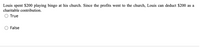 Louis spent $200 playing bingo at his church. Since the profits went to the church, Louis can deduct $200 as a
charitable contribution.
True
O False
