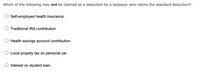 Which of the following may not be claimed as a deduction by a taxpayer who claims the standard deduction?
Self-employed health insurance.
Traditional IRA contribution
Health savings account contribution.
O Local propety tax on personal car.
Interest on student loan.
