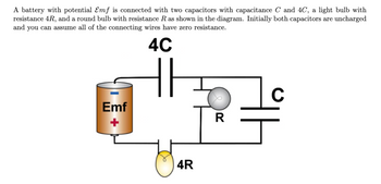 A battery with potential Emf is connected with two capacitors with capacitance C and 4C, a light bulb with
resistance 4R, and a round bulb with resistance R as shown in the diagram. Initially both capacitors are uncharged
and you can assume all of the connecting wires have zero resistance.
4C
Emf
개요
4R
R
C