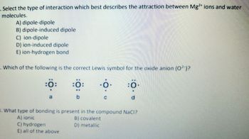 . Select the type of interaction which best describes the attraction between Mg2+ ions and water
molecules.
A) dipole-dipole
B) dipole-induced dipole
C) ion-dipole
D) ion-induced dipole
E) ion-hydrogen bond
Which of the following is the correct Lewis symbol for the oxide anion (O2-)?
:0:
:0
a
8. What type of bonding is present in the compound NaCI?
A) ionic
B) covalent
D) metallic
E) all of the above
C) hydrogen