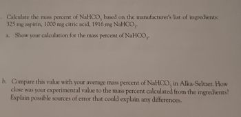 3. Calculate the mass percent of NaHCO3 based on the manufacturer's list of ingredients:
325 mg aspirin, 1000 mg citric acid, 1916 mg NaHCO,.
a. Show your calculation for the mass percent of NaHCO3.
b. Compare this value with your average mass percent of NaHCO, in Alka-Seltzer. How
close was your experimental value to the mass percent calculated from the ingredients?
Explain possible sources of error that could explain any differences.