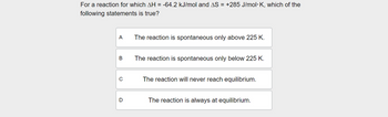 For a reaction for which AH = -64.2 kJ/mol and AS = +285 J/mol K, which of the
following statements is true?
A
The reaction is spontaneous only above 225 K.
B
The reaction is spontaneous only below 225 K.
C
The reaction will never reach equilibrium.
D
The reaction is always at equilibrium.