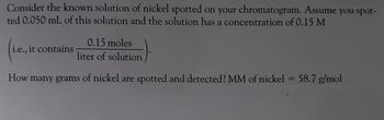 Consider the known solution of nickel spotted on your chromatogram. Assume you spot-
ted 0.050 mL of this solution and the solution has a concentration of 0.15 M
i.e., it contains
0.15 moles
liter of solution
How many grams of nickel are spotted and detected? MM of nickel = 58.7 g/mol