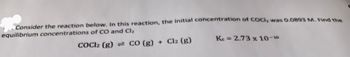 Consider the reaction below. In this reaction, the initial concentration of COCI, was 0.0893 M. Find the
equilibrium concentrations of CO and Cl₂
COCl2 (g) = CO (g) + Cl2 (g)
Ke= 2.73 x 10-10