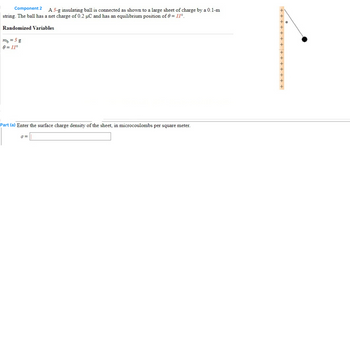 Component 2
A 5-g insulating ball is connected as shown to a large sheet of charge by a 0.1-m
string. The ball has a net charge of 0.2 µC and has an equilibrium position of 0 = 11°.
Randomized Variables
m₂ = 5 g
0 = 11°
Part (a) Enter the surface charge density of the sheet, in microcoulombs per square meter.
σ=
++++++++++++++