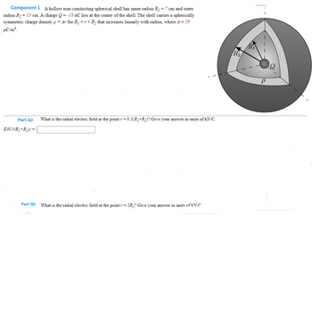 Component 1 A hollow non-conducting spherical shell has inner radius R₁ = 7 cm and outer
radius R₂ = 15 cm. A charge Q=-35 nC lies at the center of the shell. The shell carries a spherically
symmetric charge density p = Ar for R << R₂ that increases linearly with radius, where A = 29
µC/m4.
Part (a)
E(0.5(R₁+R₂)) =
What is the radial electric field at the point r = 0.5(R/+R₂)? Give your answer in units of kN/C.
Part (b) What is the radial electric field at the point = 2R₂? Give your answer in units of kN/C
R₂
