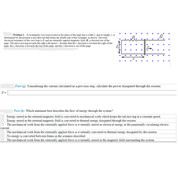 **Problem 1:**
A rectangular wire loop located in the plane of the page has a width \(L\), and its length, \(x\), is determined by the position of a movable rail that forms the fourth side of the rectangle, as shown. The total electrical resistance of the wire loop is \(R\), and an externally applied magnetic field, \(B\), is directed out of the page. The rail is moving towards the right with speed \(v\). Assume that the \(x\) direction is towards the right of the page, the \(y\) direction is towards the top of the page, and the \(z\) direction is out of the page.

**Diagram Explanation:**
The diagram shows a rectangular loop with a movable rail on the right side, completed by a resistor \(R\) on the left. The magnetic field \(B\) is represented with dots indicating it's directed out of the page. The rail moves to the right with speed \(v\).

**Part (g)**
Considering the current calculated in a previous step, calculate the power dissipated through the resistor.

\(P =\) [Enter your calculation here]

**Part (h)**
Which statement best describes the flow of energy through the system?

- \( \bigcirc \) Energy stored in the external magnetic field is converted to mechanical work which keeps the rail moving at a constant speed.
- \( \bigcirc \) Energy stored in the external magnetic field is converted to thermal energy dissipated through the resistor.
- \( \bigcirc \) The mechanical work from the externally applied force is eventually stored as electrical energy in the perpetually circulating electric current.
- \( \bigcirc \) The mechanical work from the externally applied force is eventually converted to thermal energy dissipated by the resistor.
- \( \bigcirc \) No energy is converted between forms in the scenario described.
- \( \bigcirc \) The mechanical work from the externally applied force is eventually stored in the magnetic field surrounding the system.