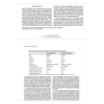 ## Transcription for Educational Use

### Introduction

While once thought to be a slow process, there is now substantial evidence that rapid evolution in natural populations can occur over contemporary timescales (Thompson 2013). Evolution appears to be particularly rapid in cases where there is a mismatch between organisms and their environments (Carroll et al. 2014), as can occur with anthropogenic environmental changes (Palumbi 2001) such as climatic changes (Levitan 2003) or pesticides (Whalon et al. 2008). Thus, the study of selection and rapid evolution is of particular interest for populations introduced to novel environments. Indeed, prior research provides evidence of rapid evolution in introduced populations of invasive species (Maron et al. 2004, Hierro et al. 2005, Novak et al. 2013, Colautti & Lau 2015). Despite these examples, evolution could potentially be limited in introduced populations due to factors such as genetic bottlenecks (Barrett 1991, Van Buskirk & Willi 2006, Dlugosch & Parker 2008, Bell & Gonzalez 2009), trade-offs (Blows & Hoffmann 2005, Walsh & Blows 2009), or genetic correlations that oppose selection (Etterson & Shaw 2001). Thus, it remains unclear to what extent rapid adaptive evolution occurs in introduced populations.

Detailed information on the rates of evolution of different traits in introduced populations is scarce because much of the prior research in this area has been indirect, coming from populations that have already been introduced and established. Previous studies have used techniques such as population genetic analyses (Dlugosch et al. 2015), quantitative genetic analyses (Franks et al. 2008, 2012), or reciprocal transplants (Maron et al. 2004, Ridley & Ellstrand 2010, Novak et al. 2013, Colautti & Lau 2015) to retrospectively infer rapid evolution, rather than directly comparing evolutionary rates. In contrast, experimental introductions provide the opportunity to directly observe evolution as it occurs (Walsh & Reznick 2011) and allow a focus on the early stages of introduction and colonization possible in studies where the introduced species is already established.

Experimental introductions of taxa to a new environment have been used to study evolution and colonization success in a variety of animals (Reznick et