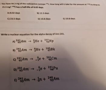 . You have 44.3 mg of the radioactive isotope 1311. How long will it take for the amount of 1311 to drop to
15.3 mg? 131 has a half-life of 8.02 days.
A) 8.02 days
B) 12.3 days
C) 23.5 days
D) 10.8 days
E) 19.8 days
Write a nuclear equation for the alpha decay of Am-241.
A) 24 Am → He +
½/He + 233Np
B) 24 Am → He + 245Bk
97
-je + 241 Cm
C) 245Am → →e+
D) 241-3 Am → ₁e + 241 Pu
→
94
241
95
E) 29-Am
Am →
→
1/1/n +
În + 240 Am