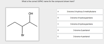 What is the correct IUPAC name for the compound shown here?
A
3-bromo-3-hydroxy-3-methylbutane
OH
B
3-bromo-4-hydroxypentane
с
3-bromo-2-hydroxypentane
D
3-bromo-2-pentanol
Br
E
3-bromo-4-pentanol