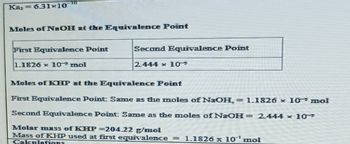 Ka, 631-10
Males of NaOH at the Equivalence Point
First Equivalence Point
1.1826 x 10 mol
Second Equivalence Point
2.444 x 10
Moles of KHP at the Equivalence Point
First Equivalence Point Same as the moles of NaOH, = 1.1826 x 10 mol
Second Equivalence Point: Same as the moles of NaOH= 2.444 x 10-
Molar mass of KHP=204.22 g/mol
Mass of KHP used at first equivalence = 1.1826 x 10' mol