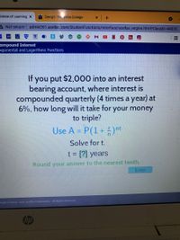 cience of Learning x
Design-Mayville College
A Not secure admin261.acellus.com/StudentFunctions/Interface/acellus_engine.html?ClassID=44033.
国
Compound Interest
xponential and Logarithmic Functions
If you put $2,000 into an interest
bearing account, where interest is
compounded quarterly (4 times a year) at
6%, how long will it take for your money
to triple?
Use A = P(1+ )"t
Solve for t.
t = [?] years
Round your answer to the nearest tenth.
Enter
gright 2003 -2021 Acellus Corporation. All Rights Reserved.
hp
