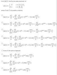 Find f(x), the Fourier series expansion of
0
* € [-L, 0),
=
{kº * € [0, 1],
where & and I are positive constants.
kL
kL
+)
2
22
²72 ((-1)^²+1 -1) cos(")
kl
fr(a) = k +
(k (-1)^ cos (¹7) +
4
kL
kL
=
- Σ( ²2 ((-1)² - 1) cos(-
(**) +
123T
R=1
kL
NTT
fr(2) = k + +Ë ( 22((-1)-1) cos(
4
22² 72
R=1
kL
= 1
kL
2
+ 2 (2)
(²72((−1)² + 1) cos (²) +
R=1
None of the options displayed.
kL
kL
MTX
fr(x) =
(-1)+¹ sin(
2
727T
fr(x) =
- ((-1) ² - 1) sin (7²)
:-)
127T
R=1
kL
fr(*) =
=
- (-1)²+¹ cos (7²)
12²772
L
R=1
+
R=1
00
iM8
((-1)+1-1) sin()
nπ
(-1)+1 sin(-
kL
727T20
+ (-1)+¹ sin(-
727T
L
kL
(-1) sin(7²))
123T