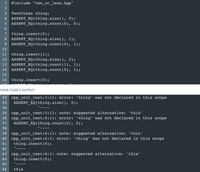 ### C++ Code Example: "TwoOrLess" Class Test

**Code:**
```cpp
#include "two_or_less.hpp"

TwoOrLess thing;
ASSERT_EQ(thing.size(), 0);
ASSERT_EQ(thing.count(0), 0);

thing.insert(0);
ASSERT_EQ(thing.size(), 1);
ASSERT_EQ(thing.count(0), 1);

thing.insert(1);
ASSERT_EQ(thing.size(), 2);
ASSERT_EQ(thing.count(1), 1);
ASSERT_EQ(thing.count(0), 1);

thing.insert(0);
ASSERT_EQ(thing.size(), 2);
```

**Output:**
```
cpp_unit_test:3:11: error: ‘thing’ was not declared in this scope
    ASSERT_EQ(thing.size(), 0);
          ^~~~
cpp_unit_test:3:11: note: suggested alternative: ‘this’
cpp_unit_test:4:11: error: ‘thing’ was not declared in this scope
    ASSERT_EQ(thing.count(0), 0);
          ^~~~
cpp_unit_test:4:11: note: suggested alternative: ‘this’
cpp_unit_test:6:1: error: ‘thing’ was not declared in this scope
    thing.insert(0);
    ^~~~
cpp_unit_test:6:1: note: suggested alternative: ‘this’
```

### Explanation

This code attempts to utilize a class or struct named `TwoOrLess`, performing several operations to test its functionality:

1. **Initialization and Assertion:**
   - The `TwoOrLess` object, `thing`, is created but not defined in the scope, leading to compilation errors.
   - `ASSERT_EQ` is used to check if the `size()` and `count()` functions return expected values.

2. **Insertion and Verification:**
   - The code attempts to insert elements into `thing` and verify its `size` and `count` after each operation.

3. **Errors Encountered:**
   - The main issue is the undeclared identifier `thing`, suggesting a lack of appropriate definition or inclusion of necessary header files.
   - The error messages suggest replacing `thing` with `this`, which is inappropriate in this context but hints at scope issues.

### Troubleshooting Steps

To resolve these errors, consider the following steps:

- **Include Proper Headers:** Ensure that the `two_or_less.hpp` file is correctly included and