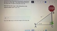 A 13-foot long string tied to the ground is attached to
the top of a stop sign. The string reaches the top of
the sign with an angle of elevation of 67.38°.
T
How far from the sign is the string tied, to the
nearest whole foot? (side AC)
STOP
13 '
Describe two ways to find the height of the stop sign.
67.38°
A
C
Submit
