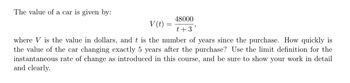 The value of a car is given by:
48000
t + 3
V (t)
where V is the value in dollars, and t is the number of years since the purchase. How quickly is
the value of the car changing exactly 5 years after the purchase? Use the limit definition for the
instantaneous rate of change as introduced in this course, and be sure to show your work in detail
and clearly.