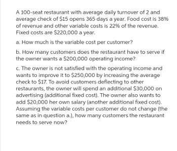 A 100-seat restaurant with average daily turnover of 2 and
average check of $15 opens 365 days a year. Food cost is 38%
of revenue and other variable costs is 22% of the revenue.
Fixed costs are $220,000 a year.
a. How much is the variable cost per customer?
b. How many customers does the restaurant have to serve if
the owner wants a $200,000 operating income?
c. The owner is not satisfied with the operating income and
wants to improve it to $250,000 by increasing the average
check to $17. To avoid customers deflecting to other
restaurants, the owner will spend an additional $30,000 on
advertising (additional fixed cost). The owner also wants to
add $20,000 her own salary (another additional fixed cost).
Assuming the variable costs per customer do not change (the
same as in question a.), how many customers the restaurant
needs to serve now?