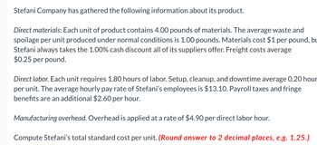 Stefani Company has gathered the following information about its product.
Direct materials: Each unit of product contains 4.00 pounds of materials. The average waste and
spoilage per unit produced under normal conditions is 1.00 pounds. Materials cost $1 per pound, bu
Stefani always takes the 1.00% cash discount all of its suppliers offer. Freight costs average
$0.25 per pound.
Direct labor. Each unit requires 1.80 hours of labor. Setup, cleanup, and downtime average 0.20 hour
per unit. The average hourly pay rate of Stefani's employees is $13.10. Payroll taxes and fringe
benefits are an additional $2.60 per hour.
Manufacturing overhead. Overhead is applied at a rate of $4.90 per direct labor hour.
Compute Stefani's total standard cost per unit. (Round answer to 2 decimal places, e.g. 1.25.)