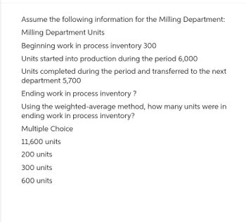 Assume the following information for the Milling Department:
Milling Department Units
Beginning work in process inventory 300
Units started into production during the period 6,000
Units completed during the period and transferred to the next
department 5,700
Ending work in process inventory?
Using the weighted-average method, how many units were in
ending work in process inventory?
Multiple Choice
11,600 units
200 units
300 units
600 units