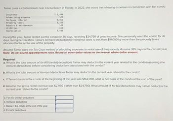 Tamar owns a condominium near Cocoa Beach in Florida. In 2022, she incurs the following expenses in connection with her condo:
$ 1,480
575
4,850
1,230
580
650
9,500
Insurance
Advertising expense
Mortgage interest
Property taxes
Repairs & maintenance
Utilities
Depreciation
During the year, Tamar rented out the condo for 86 days, receiving $24,750 of gross income. She personally used the condo for 47
days during her vacation. Tamar's itemized deduction for nonrental taxes is less than $10,000 by more than the property taxes
allocated to the rental use of the property.
Assume Tamar uses the Tax Court method of allocating expenses to rental use of the property. Assume 365 days in the current year.
Note: Do not round apportionment ratio. Round all other dollar values to the nearest whole dollar amount.
Required:
a. What is the total amount of for AGI (rental) deductions Tamar may deduct in the current year related to the condo (assuming she
itemizes deductions before considering deductions associated with the condo)?
b. What is the total amount of itemized deductions Tamar may deduct in the current year related to the condo?
c. If Tamar's basis in the condo at the beginning of the year was $162,000, what is her basis in the condo at the end of the year?
d. Assume that gross rental revenue was $2,950 (rather than $24,750). What amount of for AGI deductions may Tamar deduct in the
current year related to the condo?
a. For AGI (rental) deductions
b. Itemized deductions
c. Basis in the condo at the end of the year
d. For AGI deductions