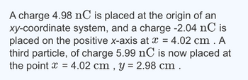 A charge 4.98 nC is placed at the origin of an
xy-coordinate system, and a charge -2.04 nC is
placed on the positive x-axis at x = 4.02 cm. A
third particle, of charge 5.99 nC is now placed at
the point x =4.02 cm, y = 2.98 cm.