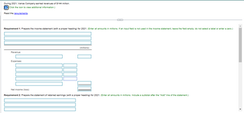 During 2021, Vance Company earned revenues of $144 million.
i(Click the icon to view additional information.)
Read the requirements.
Requirement 1. Prepare the income statement (with a proper heading) for 2021. (Enter all amounts in millions. If an input field is not used in the income statement, leave the field empty; do not select a label or enter a zero.)
Revenue:
Expenses:
C---
(millions)
Net income (loss)
Requirement 2. Prepare the statement of retained earnings (with a proper heading) for 2021. (Enter all amounts millions. Include a subtotal after the "Add" line of the statement.)