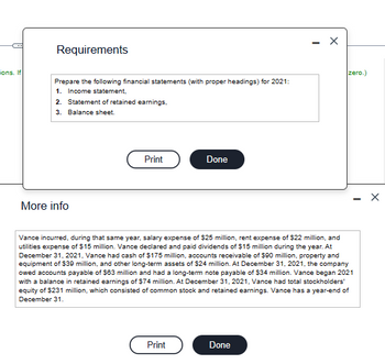 ons. If
Requirements
Prepare the following financial statements (with proper headings) for 2021:
1. Income statement,
2. Statement of retained earnings,
3. Balance sheet.
More info
Print
Done
Print
X
Vance incurred, during that same year, salary expense of $25 million, rent expense of $22 million, and
utilities expense of $15 million. Vance declared and paid dividends of $15 million during the year. At
December 31, 2021, Vance had cash of $175 million, accounts receivable of $90 million, property and
equipment of $39 million, and other long-term assets of $24 million. At December 31, 2021, the company
owed accounts payable of $63 million and had a long-term note payable of $34 million. Vance began 2021
with a balance in retained earnings of $74 million. At December 31, 2021, Vance had total stockholders'
equity of $231 million, which consisted of common stock and retained earnings. Vance has a year-end of
December 31.
Done
zero.)
X