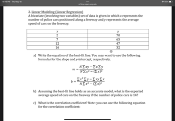 10:16 PM Thu May 18
X
2
2. Linear Modeling (Linear Regression)
A bivariate (involving two variables) set of data is given in which x represents the
number of police cars positioned along a freeway and y represents the average
speed of cars on the freeway.
7
12
16
●●●
m =
fitnyc.open.suny.edu
b =
a) Write the equation of the best-fit line. You may want to use the following
formulas for the slope and y-intercept, respectively:
N Σxy - Σx Σy
N Σx2 – (Σx)2
y
70
65
47
32
Ex² Ey-Exy Ex
N Σx2 – (Σx)2
b) Assuming the best-fit line holds as an accurate model, what is the expected
average speed of cars on the freeway if the number of police cars is 14?
c) What is the correlation coefficient? Note: you can use the following equation
for the correlation coefficient:
65%