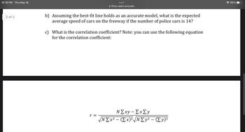 10:16 PM Thu May 18
2 of 2
●●●
fitnyc.open.suny.edu
b) Assuming the best-fit line holds as an accurate model, what is the expected
average speed of cars on the freeway if the number of police cars is 14?
r =
c) What is the correlation coefficient? Note: you can use the following equation
for the correlation coefficient:
N Σxy - Σx ΣΥ
N Σx2 - (Σx)|N Σy2 - (Σy)2
☎ 65%