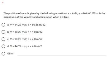 The position of a car is given by the following equations: x = 4+2t, y = 4+4t+t². What is the
magnitude of the velocity and acceleration when t = 3sec.
O a. V = 44.29 m/s, a = 50.56 m/s2
O b. V = 10.20 m/s, a = 4.0 m/s2
O c. V = 10.20 m/2, a = 2.0 m/s2
O d. V = 44.29 m/s, a = 4.0m/s2
O Other: