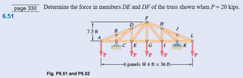 6.51
page 330 Determine the force in members DE and DF of the truss shown when P = 20 kips.
7.5 ft
Fig. P6.51 and P6.52
A
P
L
B
D
H
I
C E
G
P
P
P
-6 panels @ 6 ft = 36 ft-
K
L
P