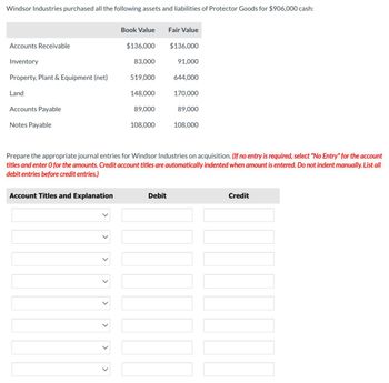 Windsor Industries purchased all the following assets and liabilities of Protector Goods for $906,000 cash:
Book Value
Fair Value
Accounts Receivable
$136,000
$136,000
Inventory
83,000
91,000
Property, Plant & Equipment (net)
519,000
644,000
Land
148,000
170,000
Accounts Payable
89,000
89,000
Notes Payable
108,000
108,000
Prepare the appropriate journal entries for Windsor Industries on acquisition. (If no entry is required, select "No Entry" for the account
titles and enter O for the amounts. Credit account titles are automatically indented when amount is entered. Do not indent manually. List all
debit entries before credit entries.)
Account Titles and Explanation
Debit
Credit
>
>
>
>