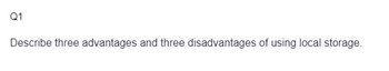 Q1
Describe three advantages and three disadvantages of using local storage.