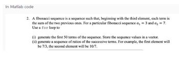 In Matlab code
2. A fibonacci sequence is a sequence such that, beginning with the third element, each term is
the sum of the two previous ones. For a particular fibonacci sequence a₁ = 3 and a₂ = 7.
Use a for loop to
(i) generate the first 50 terms of the sequence. Store the sequence values in a vector.
(ii) generate a sequence of ratios of the successive terms. For example, the first element will
be 7/3, the second element will be 10/7.